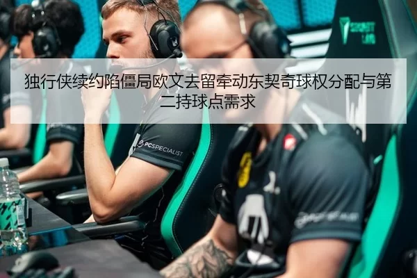 独行侠续约陷僵局欧文去留牵动东契奇球权分配与第二持球点需求