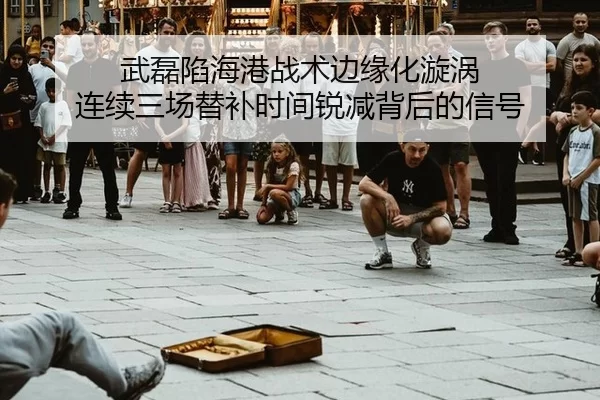 武磊陷海港战术边缘化漩涡 连续三场替补时间锐减背后的信号