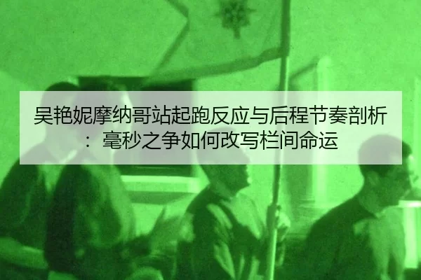 吴艳妮摩纳哥站起跑反应与后程节奏剖析：毫秒之争如何改写栏间命运
